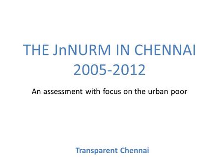 THE JnNURM IN CHENNAI 2005-2012 An assessment with focus on the urban poor Transparent Chennai.