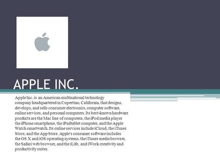 APPLE INC. Apple Inc. is an American multinational technology company headquartered in Cupertino, California, that designs, develops, and sells consumer.