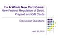 It’s A Whole New Card Game: New Federal Regulation of Debit, Prepaid and Gift Cards Discussion Questions April 23, 2010.