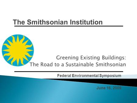 Federal Environmental Symposium June 16, 2009 Greening Existing Buildings: The Road to a Sustainable Smithsonian The Smithsonian Institution.