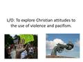 L/O: To explore Christian attitudes to the use of violence and pacifism.