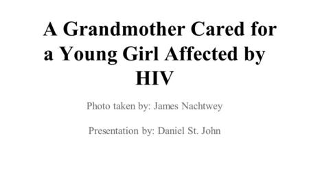 A Grandmother Cared for a Young Girl Affected by HIV Photo taken by: James Nachtwey Presentation by: Daniel St. John.