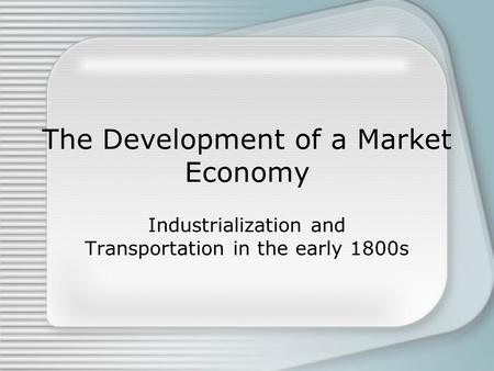 The Development of a Market Economy Industrialization and Transportation in the early 1800s.