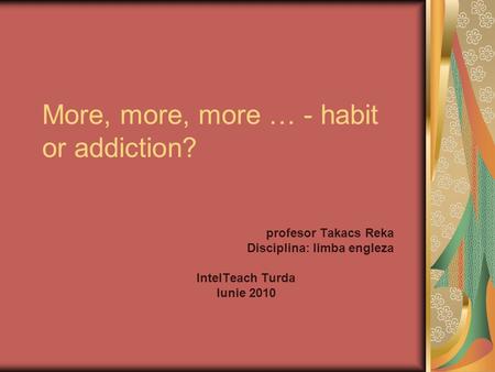 More, more, more … - habit or addiction? profesor Takacs Reka Disciplina: limba engleza IntelTeach Turda Iunie 2010.