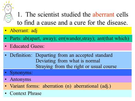 1. The scientist studied the aberrant cells to find a cause and a cure for the disease. Parts: ab(apart, away); err(wander,stray); ant(that which) Educated.