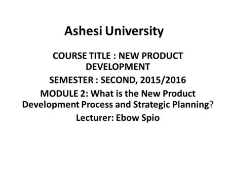 Ashesi University COURSE TITLE : NEW PRODUCT DEVELOPMENT SEMESTER : SECOND, 2015/2016 MODULE 2: What is the New Product Development Process and Strategic.