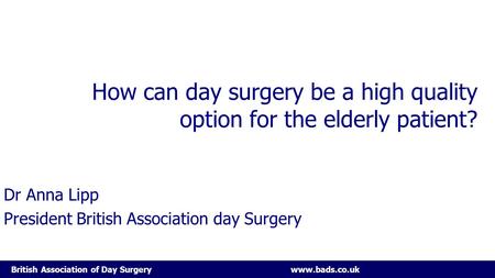 British Association of Day Surgery www.bads.co.uk How can day surgery be a high quality option for the elderly patient? Dr Anna Lipp President British.