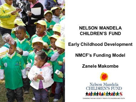 NELSON MANDELA CHILDREN’S FUND Early Childhood Development NMCF’s Funding Model Zanele Makombe.