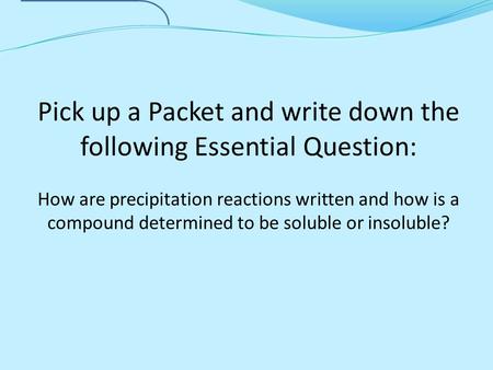 Pick up a Packet and write down the following Essential Question: How are precipitation reactions written and how is a compound determined to be soluble.