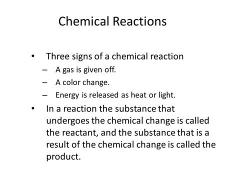 Chemical Reactions Three signs of a chemical reaction – A gas is given off. – A color change. – Energy is released as heat or light. In a reaction the.