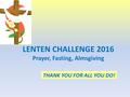 LENTEN CHALLENGE 2016 Prayer, Fasting, Almsgiving THANK YOU FOR ALL YOU DO!