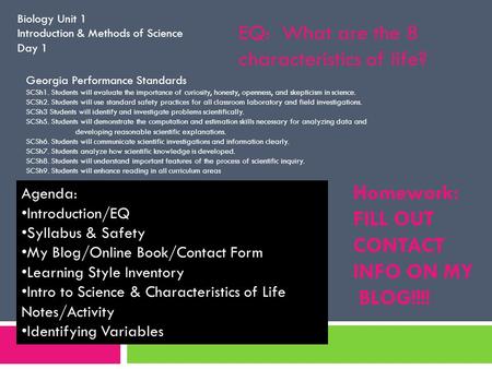 Biology Unit 1 Introduction & Methods of Science Day 1 Homework: FILL OUT CONTACT INFO ON MY BLOG!!!! Agenda: Introduction/EQ Syllabus & Safety My Blog/Online.