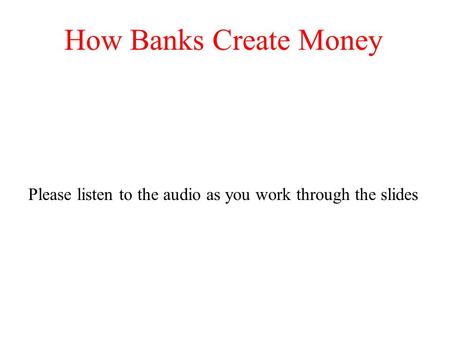 How Banks Create Money Please listen to the audio as you work through the slides.