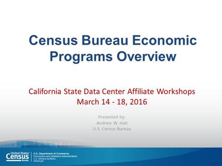 Census Bureau Economic Programs Overview California State Data Center Affiliate Workshops March 14 - 18, 2016 Presented by: Andrew W. Hait U.S. Census.