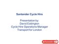 Santander Cycle Hire Presentation by: David Eddington Cycle Hire Operations Manager Transport for London.