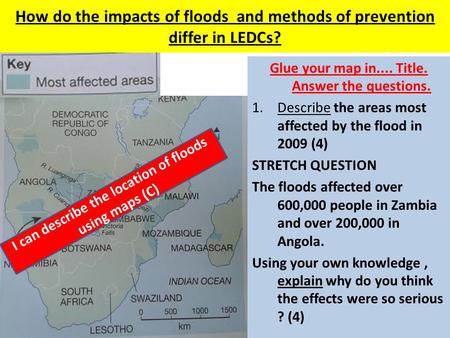 How do the impacts of floods and methods of prevention differ in LEDCs? Glue your map in.... Title. Answer the questions. 1.Describe the areas most affected.