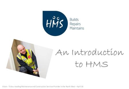 Vision - To be a leading Maintenance and Construction Services Provider in the North West – April 16 An Introduction to HMS.