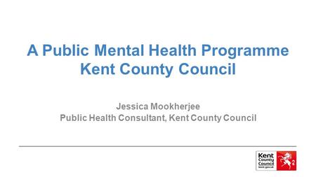 A Public Mental Health Programme Kent County Council Jessica Mookherjee Public Health Consultant, Kent County Council.