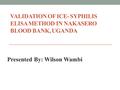 VALIDATION OF ICE- SYPHILIS ELISA METHOD IN NAKASERO BLOOD BANK, UGANDA Presented By: Wilson Wambi.