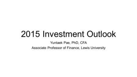 2015 Investment Outlook Yuntaek Pae, PhD, CFA Associate Professor of Finance, Lewis University.