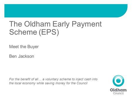 The Oldham Early Payment Scheme (EPS) Meet the Buyer Ben Jackson For the benefit of all… a voluntary scheme to inject cash into the local economy while.