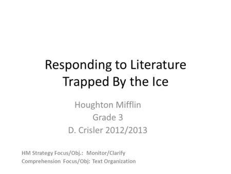 Responding to Literature Trapped By the Ice Houghton Mifflin Grade 3 D. Crisler 2012/2013 HM Strategy Focus/Obj.: Monitor/Clarify Comprehension Focus/Obj: