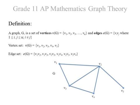 Grade 11 AP Mathematics Graph Theory Definition: A graph, G, is a set of vertices v(G) = {v 1, v 2, v 3, …, v n } and edges e(G) = {v i v j where 1 ≤ i,