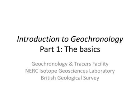 Introduction to Geochronology Part 1: The basics Geochronology & Tracers Facility NERC Isotope Geosciences Laboratory British Geological Survey.