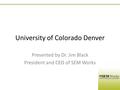 University of Colorado Denver Presented by Dr. Jim Black President and CEO of SEM Works.