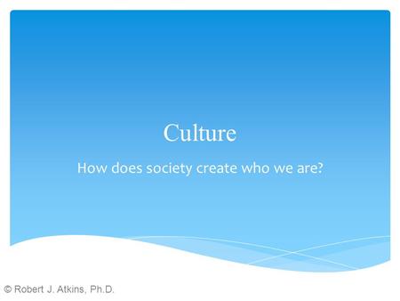 Culture How does society create who we are? © Robert J. Atkins, Ph.D.