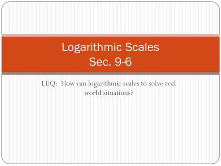 LEQ: How can logarithmic scales to solve real world situations? Logarithmic Scales Sec. 9-6.