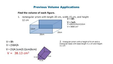 Previous Volume Applications Find the volume of each figure. 1.rectangular prism with length 20 cm, width 15 cm, and height 12 cm 20cm 15cm 12cm V = Bh.