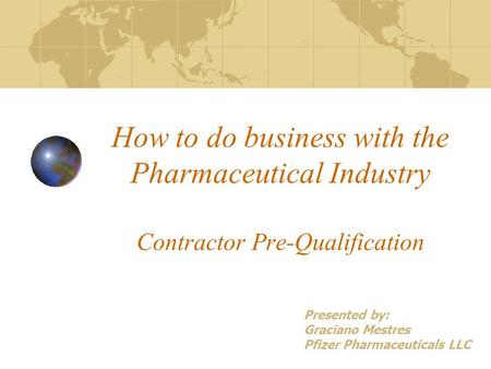 How to do business with the Pharmaceutical Industry Contractor Pre-Qualification Presented by: Graciano Mestres Pfizer Pharmaceuticals LLC.