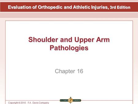 Evaluation of Orthopedic and Athletic Injuries, 3rd Edition Copyright © 2010. F.A. Davis Company Shoulder and Upper Arm Pathologies Chapter 16.