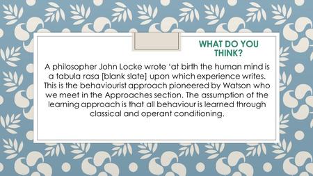 A philosopher John Locke wrote ‘at birth the human mind is a tabula rasa [blank slate] upon which experience writes. This is the behaviourist approach.