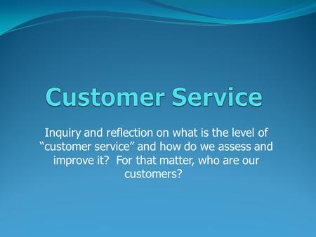 Inquiry and reflection on what is the level of “customer service” and how do we assess and improve it? For that matter, who are our customers?