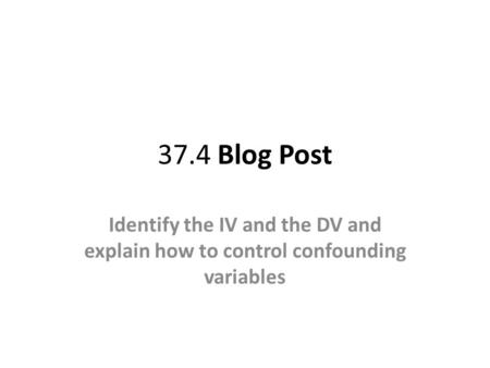 37.4 Blog Post Identify the IV and the DV and explain how to control confounding variables.