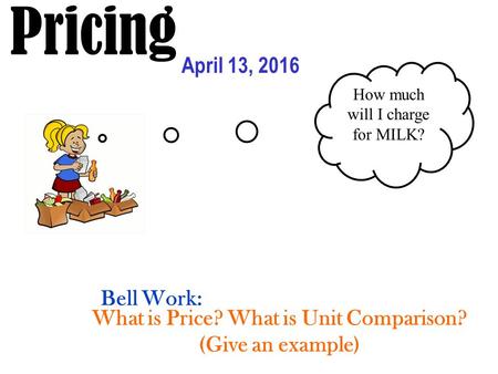 Pricing April 13, 2016 How much will I charge for MILK? What is Price? What is Unit Comparison? (Give an example) Bell Work: