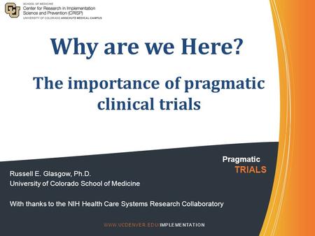 Why are we Here? Russell E. Glasgow, Ph.D. University of Colorado School of Medicine With thanks to the NIH Health Care Systems Research Collaboratory.