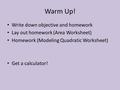 Warm Up! Write down objective and homework Lay out homework (Area Worksheet) Homework (Modeling Quadratic Worksheet) Get a calculator!