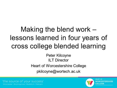 Making the blend work – lessons learned in four years of cross college blended learning Peter Kilcoyne ILT Director Heart of Worcestershire College