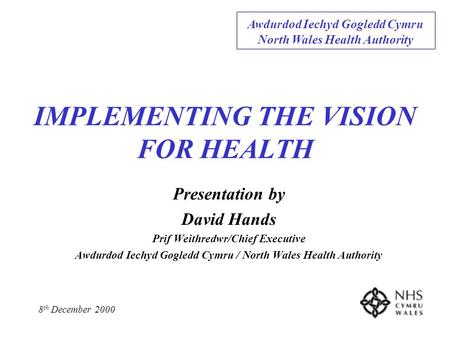 IMPLEMENTING THE VISION FOR HEALTH Presentation by David Hands Prif Weithredwr/Chief Executive Awdurdod Iechyd Gogledd Cymru / North Wales Health Authority.