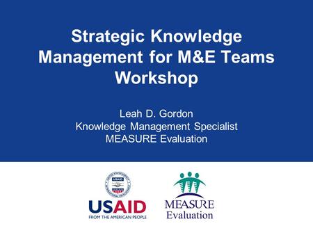 Strategic Knowledge Management for M&E Teams Workshop Leah D. Gordon Knowledge Management Specialist MEASURE Evaluation.