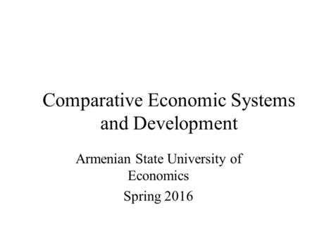 Comparative Economic Systems and Development Armenian State University of Economics Spring 2016.