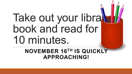 Take out your library book and read for 10 minutes. NOVEMBER 16 TH IS QUICKLY APPROACHING!