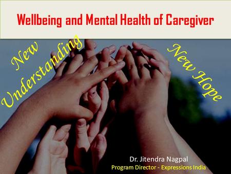 - Wellbeing and Mental Health of Caregiver Dr. Jitendra Nagpal Program Director - Expressions India New Understanding New Hope.