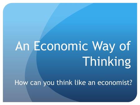 An Economic Way of Thinking How can you think like an economist?