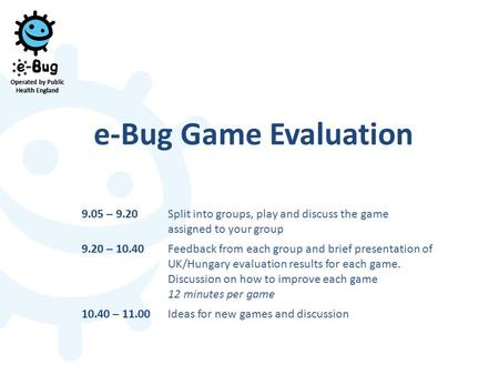 E-Bug Game Evaluation 9.05 – 9.20Split into groups, play and discuss the game assigned to your group 9.20 – 10.40Feedback from each group and brief presentation.