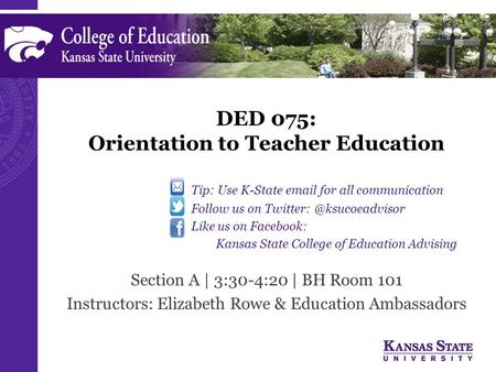 DED 075: Orientation to Teacher Education Section A | 3:30-4:20 | BH Room 101 Instructors: Elizabeth Rowe & Education Ambassadors Tip: Use K-State email.