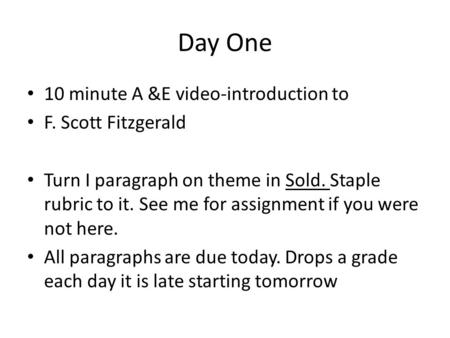 Day One 10 minute A &E video-introduction to F. Scott Fitzgerald Turn I paragraph on theme in Sold. Staple rubric to it. See me for assignment if you were.